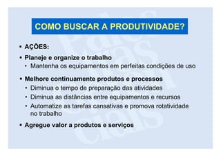 COMO BUSCAR A PRODUTIVIDADE?

AÇÕES:
Planeje e organize o trabalho
• Mantenha os equipamentos em perfeitas condições de uso

Melhore continuamente produtos e processos
• Diminua o tempo de preparação das atividades
• Diminua as distâncias entre equipamentos e recursos
• Automatize as tarefas cansativas e promova rotatividade
  no trabalho
Agregue valor a produtos e serviços
 