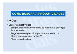 COMO BUSCAR A PRODUTIVIDADE?

AÇÕES:
Explore a criatividade
• Sempre existe uma nova forma de melhorar a execução
  de uma tarefa
• Pergunte-se sempre: “Por que fazemos assim?” e
  “Como podemos fazer melhor?”
• Observe os detalhes
 