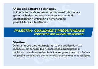 O que são palestras gerenciais?
São uma forma de repassar conhecimento de modo a
gerar melhorias empresariais, aproveitamento de
oportunidades e estimular a percepção de
possibilidades e tendências.


 PALESTRA: QUALIDADE E PRODUTIVIDADE
                 CONCEITOS QUE MUDAM UM NEGÓCIO


Objetivos
Orientar ações para o planejamento e a análise do fluxo
financeiro em função das necessidades da empresa e
contribuir para desenvolver habilidades gerenciais com ênfase
na gestão do caixa do ponto de vista operacional e estratégico.
 
