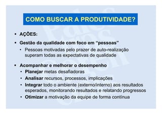 COMO BUSCAR A PRODUTIVIDADE?

AÇÕES:
Gestão da qualidade com foco em “pessoas”
• Pessoas motivadas pelo prazer de auto-realização
  superam todas as expectativas de qualidade

Acompanhar e melhorar o desempenho
• Planejar metas desafiadoras
• Analisar recursos, processos, implicações
• Integrar todo o ambiente (externo/interno) aos resultados
  esperados, monitorando resultados e relatando progressos
• Otimizar a motivação da equipe de forma contínua
 