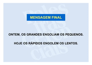 MENSAGEM FINAL



ONTEM, OS GRANDES ENGOLIAM OS PEQUENOS.
                              PEQUENOS

  HOJE OS RÁPIDOS ENGOLEM OS LENTOS.
                             LENTOS
 
