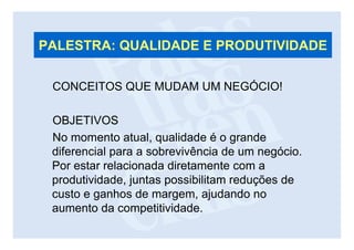 PALESTRA: QUALIDADE E PRODUTIVIDADE

 CONCEITOS QUE MUDAM UM NEGÓCIO!

 OBJETIVOS
 No momento atual, qualidade é o grande
 diferencial para a sobrevivência de um negócio.
 Por estar relacionada diretamente com a
 produtividade, juntas possibilitam reduções de
 custo e ganhos de margem, ajudando no
 aumento da competitividade.
 