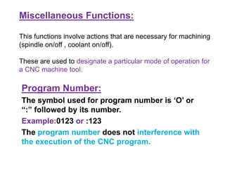 Miscellaneous Functions:
This functions involve actions that are necessary for machining
(spindle on/off , coolant on/off).
These are used to designate a particular mode of operation for
a CNC machine tool.
Program Number:
The symbol used for program number is ‘O’ or
“:” followed by its number.
Example:0123 or :123
The program number does not interference with
the execution of the CNC program.
 