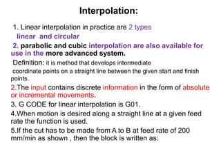 Interpolation:
1. Linear interpolation in practice are 2 types
linear and circular
2. parabolic and cubic interpolation are also available for
use in the more advanced system.
Definition: it is method that develops intermediate
coordinate points on a straight line between the given start and finish
points.
2.The input contains discrete information in the form of absolute
or incremental movements.
3. G CODE for linear interpolation is G01.
4.When motion is desired along a straight line at a given feed
rate the function is used.
5.If the cut has to be made from A to B at feed rate of 200
mm/min as shown , then the block is written as:
 