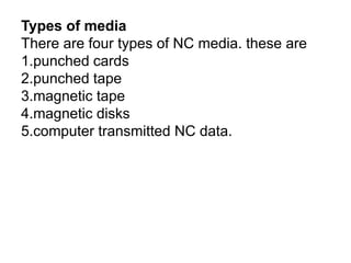 Types of media
There are four types of NC media. these are
1.punched cards
2.punched tape
3.magnetic tape
4.magnetic disks
5.computer transmitted NC data.
 