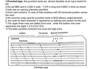 1.Punched tape: the punched cards are almost obsolete as an input media for
NC
2.the std IBM card is 3.250 in wide , 7.375 in long and 0.0007 in thick as shown
3.hole size an spacing precisely specified.
4.Each card contains 12 rows of hole locations with 80 horizontal position across
the card.
5.the common code used for punched cards is BCD (Binary coded decimal)
6. the code for each character is represents by defining two section on the card.
7.The upper three rows are called Zone rows , while the bottom nine rows
represents the digits 1,2,3,4,5,6,7,8,9.
8.The letter symbols comprise one zone and digit entry.
 