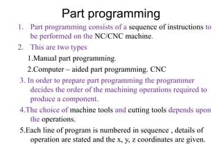 Part programming
1. Part programming consists of a sequence of instructions to
be performed on the NC/CNC machine.
2. This are two types
1.Manual part programming.
2.Computer – aided part programming. CNC
3. In order to prepare part programming the programmer
decides the order of the machining operations required to
produce a component.
4.The choice of machine tools and cutting tools depends upon
the operations.
5.Each line of program is numbered in sequence , details of
operation are stated and the x, y, z coordinates are given.
 