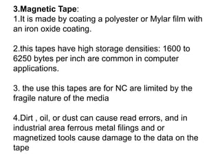 3.Magnetic Tape:
1.It is made by coating a polyester or Mylar film with
an iron oxide coating.
2.this tapes have high storage densities: 1600 to
6250 bytes per inch are common in computer
applications.
3. the use this tapes are for NC are limited by the
fragile nature of the media
4.Dirt , oil, or dust can cause read errors, and in
industrial area ferrous metal filings and or
magnetized tools cause damage to the data on the
tape
 