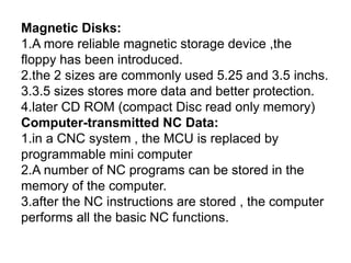 Magnetic Disks:
1.A more reliable magnetic storage device ,the
floppy has been introduced.
2.the 2 sizes are commonly used 5.25 and 3.5 inchs.
3.3.5 sizes stores more data and better protection.
4.later CD ROM (compact Disc read only memory)
Computer-transmitted NC Data:
1.in a CNC system , the MCU is replaced by
programmable mini computer
2.A number of NC programs can be stored in the
memory of the computer.
3.after the NC instructions are stored , the computer
performs all the basic NC functions.
 