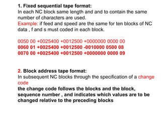 1. Fixed sequential tape format:
In each NC block same length and and to contain the same
number of characters are used.
Example: if feed and speed are the same for ten blocks of NC
data , f and s must coded in each block.
0050 00 +0025400 +0012500 +0000000 0000 00
0060 01 +0025400 +0012500 -0010000 0500 08
0070 00 +0025400 +0012500 +0000000 0000 09
2. Block address tape format:
In subsequent NC blocks through the specification of a change
code
the change code follows the blocks and the block,
sequence number , and indicates which values are to be
changed relative to the preceding blocks
 