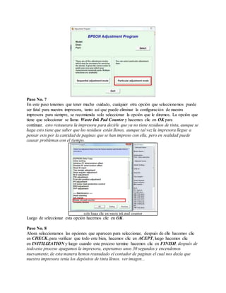 Paso No. 7
En este paso tenemos que tener mucho cuidado, cualquier otra opción que seleccionemos puede
ser fatal para nuestra impresora, tanto así que puede eliminar la configuración de nuestra
impresora para siempre, se recomienda solo seleccionar la opción que le diremos. La opción que
tiene que seleccionar se llama Waste Ink Pad Counter y hacemos clic en OK para
continuar. esto restaurara la impresora para decirle que ya no tiene residuos de tinta, aunque se
haga esto tiene que saber que los residuos están llenos, aunque tal vez la impresora llegue a
pensar esto por la cantidad de paginas que se han impreso con ella, pero en realidad puede
causar problemas con el tiempo.
solo haga clic en waste ink pad counter
Luego de seleccionar esta opción hacemos clic en OK.
Paso No. 8
Ahora seleccionamos las opciones que aparecen para seleccionar, después de ello hacemos clic
en CHECK, para verificar que todo este bien, hacemos clic en ACEPT, luego hacemos clic
en INITILIZATION y luego cuando este proceso termine hacemos clic en FINISH. después de
todo este proceso apagamos la impresora, esperamos unos 30 segundos y encendemos
nuevamente, de esta manera hemos reanudado el contador de paginas el cual nos decía que
nuestra impresora tenia los depósitos de tinta llenos. ver imagen...
 
