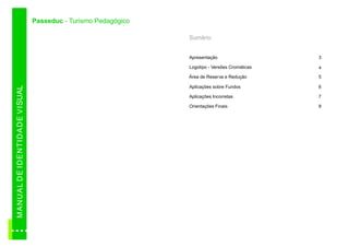 Passeduc - Turismo Pedagógico

                                                                          Sumário


                                                                          Apresentação                    3

                                                                          Logotipo - Versões Cromáticas   4
                                                                          Área de Reserva e Redução       5

                                                                          Aplicações sobre Fundos         6
M AN U A L D E ID E N TID A D E VI SUAL




                                                                          Aplicações Incorretas           7

                                                                          Orientações Finais              8
 