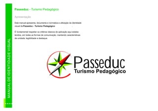 Passeduc - Turismo Pedagógico

                                          Apresentação

                                          Este manual apresenta, documenta e normatiza a utilização da identidade
                                          visual da Passeduc - Turismo Pedagógico                       .

                                          É fundamental respeitar os critérios básicos de aplicação aqui estabe-
                                          lecidos, em todas as formas de comunicação, mantendo características
                                          de unidade, legibilidade e destaque.
M AN U A L D E ID E N TID A D E VI SUAL




                                                                                                            Passeduc
                                                                                                            Turismo Pedagógico
 