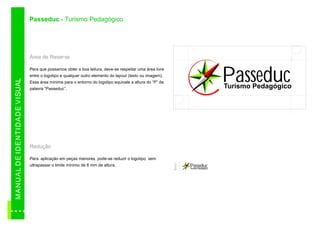 Passeduc - Turismo Pedagógico




                                          Área de Reserva

                                          Para que possamos obter a boa leitura, deve-se respeitar uma área livre
                                                                                                                                                       P
                                          entre o logotipo e qualquer outro elemento do layout (texto ou imagem).
                                                                                                                                               Passeduc
M AN U A L D E ID E N TID A D E VI SUAL




                                          Essa área mínima para o entorno do logotipo equivale a altura do “P” da
                                          palavra “Passeduc”.                                                                                  Turismo Pedagógico


                                                                                                                    P
                                          Redução

                                          Para aplicação em peças menores pode-se reduzir o logotipo sem
                                                                         ,                          ,


                                                                                                                    8mm
                                          ultrapassar o limite mínimo de 8 mm de altura.                                  Passeduc
                                                                                                                          Turismo Pedagógico
 