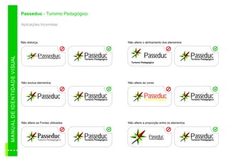 Passeduc - Turismo Pedagógico

                                          Aplicações Incorretas



                                          Não distorça                                             Não altere o alinhamento dos elementos



                                                      Passeduc                Passeduc                        Passeduc                         Passeduc
M AN U A L D E ID E N TID A D E VI SUAL




                                                         Turismo Pedagógico
                                                                              Turismo Pedagógico                                               Turismo Pedagógico
                                                                                                     Turismo Pedagógico




                                          Não exclua elementos                                     Não altere as cores



                                                     Passeduc                 Passeduc
                                                                              Turismo Pedagógico
                                                                                                              Passeduc
                                                                                                               Turismo Pedagógico
                                                                                                                                               Passeduc
                                                                                                                                               Turismo Pedagógico




                                          Não altere as Fontes utilizadas                          Não altere a proporção entre os elementos



                                                      Passeduc
                                                         Turismo Pedagógico
                                                                              Passeduc
                                                                              Turismo Pedagógico
                                                                                                                  Passeduc
                                                                                                                   Turismo Pedagógico
                                                                                                                                               Passeduc
                                                                                                                                               Turismo Pedagógico
 