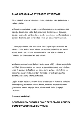 QUAIS SERÃO SUAS ATIVIDADES E TAREFAS?
Para conseguir ir bem, é necessário muita organização para poder ofertar o
melhor trabalho.
Visto que ser secretária remota requer atividades como a organização das
agendas dos clientes, cuidar do levantamento de informações de custos,
contas e orçamento, atendimento ao cliente, negociações com fornecedores e
contatos do cliente, bem como outras ações que possam ser requeridas.
O começo pode ser a parte mais difícil, com a organização do espaço de
trabalho, correr atrás dos documentos necessários para criar a sua pessoa
jurídica, obter CNPJ e poder emitir nota fiscal, criar rede de contatos e
conseguir os primeiros clientes para atender.
Você pode começar buscando informações sobre o MEI – microempreendedor
individual, depois organizar um espaço na sua casa exclusivo para trabalhar,
longe de qualquer distração ou que possa sofrer qualquer interferência que
atrapalhe a sua produção, local bem iluminado e arejado para que haja
conforto para desempenhar suas funções.
Depois de bem instalado, observe a sua necessidade de materiais, como um
armário para guardar todos os documentos, materiais de papelaria como
grampeador, furador de papel, clips, post its dentre outros que julgar
necessário.
E, comece a trabalhar!
CONSEGUINDO CLIENTES COMO SECRETÁRIA REMOTA:
COMO DIVULGO MEUS SERVIÇOS?
 