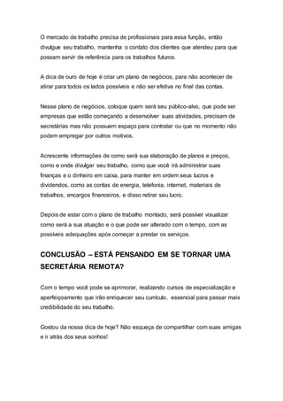 O mercado de trabalho precisa de profissionais para essa função, então
divulgue seu trabalho, mantenha o contato dos clientes que atendeu para que
possam servir de referência para os trabalhos futuros.
A dica de ouro de hoje é criar um plano de negócios, para não acontecer de
atirar para todos os lados possíveis e não ser efetiva no final das contas.
Nesse plano de negócios, coloque quem será seu público-alvo, que pode ser
empresas que estão começando a desenvolver suas atividades, precisam de
secretárias mas não possuem espaço para contratar ou que no momento não
podem empregar por outros motivos.
Acrescente informações de como será sua elaboração de planos e preços,
como e onde divulgar seu trabalho, como que você irá administrar suas
finanças e o dinheiro em caixa, para manter em ordem seus lucros e
dividendos, como as contas de energia, telefonia, internet, materiais de
trabalhos, encargos financeiros, e disso retirar seu lucro.
Depois de estar com o plano de trabalho montado, será possível visualizar
como será a sua atuação e o que pode ser alterado com o tempo, com as
possíveis adequações após começar a prestar os serviços.
CONCLUSÃO – ESTÁ PENSANDO EM SE TORNAR UMA
SECRETÁRIA REMOTA?
Com o tempo você pode se aprimorar, realizando cursos de especialização e
aperfeiçoamento que irão enriquecer seu currículo, essencial para passar mais
credibilidade do seu trabalho.
Gostou da nossa dica de hoje? Não esqueça de compartilhar com suas amigas
e ir atrás dos seus sonhos!
 