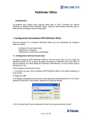 Pathfinder Office

4.2 Introducción

La presente guía explica cómo capturar datos para un GIS y procesar los mismos
utilizando el software GPS Pathfinder Office. Veremos instrucciones concretas paso a
paso para las principales tareas involucradas.
4.



1. Configuración del software GPS Pathfinder Office

Hay tres opciones en el software Pathfinder Office que son importantes de configurar
antes de usarlas:

       • configurar el huso horario local
       • seleccionar un proyecto
       • seleccionar un sistema de coordenadas
4.4.
1.1. Configuración del huso horario local

Se deberá configurar GPS Pathfinder Office en el huso horario local. Si no lo hace, los
registros horarios en los archivos de datos de campo se mostrarán como hora GPS, la
que se aproxima a la Hora Media de Greenwich. Normalmente, el huso horario local se
configura una vez.
Para configurar el huso horario local:
1. La primera vez que inicia el software GPS Pathfinder Office, se le pedirá configurar el
huso horario:
2. Haga clic en Sí.
3. El diálogo Configuraciones del huso horario aparecerá automáticamente. Si no lo hace,
seleccione Opciones / Huso horario. Aparecerá el siguiente diálogo:




4. En el campo Huso horario, seleccione el huso horario para la posición actual.




                                         Página 1   de 29
 