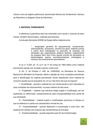 10
número único de registro patrimonial, denominado Número de Tombamento, Número
de Patrimônio ou Registro Geral de Patrimônio.
3. MATERIAL PERMANENTE
A referência a patrimônio deve ser entendida como sendo o conjunto de bens
móveis, também denominados, materiais permanentes.
A Instrução Normativa 205/88 da Sedap define material como:
“... designação genérica de equipamentos, componentes,
sobressalentes, acessórios, veículos em geral, matérias primas
e outros itens empregados ou passíveis de emprego nas
atividades das organizações públicas federais, independente
de qualquer fator, bem como aquele oriundo de demolição ou
desmontagem, aparas, acondicionamentos, embalagens e
resíduos economicamente aproveitáveis”
A Lei n.º 4.320, art. 15, § 2º, de 17 de março de 1964 define como material
permanente aquele com duração superior a dois anos.
O Art. 3° da Portaria n° 448, de 13/09/2002, da Secretaria do Tesouro
Nacional do Ministério da Fazenda, define a adoção de cinco condições excludentes
para a identificação do material permanente, sendo classificado como material de
consumo aquele que se enquadrar em um ou mais itens dos que se seguem:
I - Durabilidade - quando o material em uso normal perde ou tem reduzidas as
suas condições de funcionamento, no prazo máximo de dois anos;
II - Fragilidade – material cuja estrutura esteja sujeita a modificação, por ser
quebradiço ou deformável, caracterizando-se pela irrecuperabilidade e/ou perda de
sua identidade;
III - Perecibilidade – material sujeito a modificações (químicas ou físicas) ou
que se deteriora ou perde sua característica normal de uso;
IV - Incorporabilidade - quando destinado à incorporação a outro bem, não
podendo ser retirado sem prejuízo das características do principal;
V - Transformabilidade - quando adquirido para fim de transformação.
 