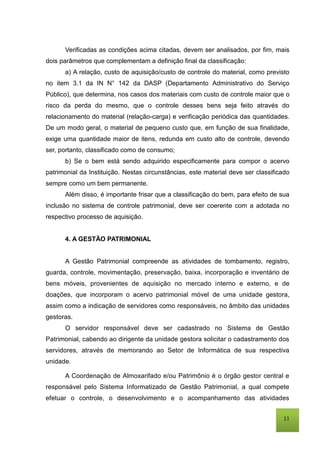 11
Verificadas as condições acima citadas, devem ser analisados, por fim, mais
dois parâmetros que complementam a definição final da classificação:
a) A relação, custo de aquisição/custo de controle do material, como previsto
no item 3.1 da IN N° 142 da DASP (Departamento Administrativo do Serviço
Público), que determina, nos casos dos materiais com custo de controle maior que o
risco da perda do mesmo, que o controle desses bens seja feito através do
relacionamento do material (relação-carga) e verificação periódica das quantidades.
De um modo geral, o material de pequeno custo que, em função de sua finalidade,
exige uma quantidade maior de itens, redunda em custo alto de controle, devendo
ser, portanto, classificado como de consumo;
b) Se o bem está sendo adquirido especificamente para compor o acervo
patrimonial da Instituição. Nestas circunstâncias, este material deve ser classificado
sempre como um bem permanente.
Além disso, é importante frisar que a classificação do bem, para efeito de sua
inclusão no sistema de controle patrimonial, deve ser coerente com a adotada no
respectivo processo de aquisição.
4. A GESTÃO PATRIMONIAL
A Gestão Patrimonial compreende as atividades de tombamento, registro,
guarda, controle, movimentação, preservação, baixa, incorporação e inventário de
bens móveis, provenientes de aquisição no mercado interno e externo, e de
doações, que incorporam o acervo patrimonial móvel de uma unidade gestora,
assim como a indicação de servidores como responsáveis, no âmbito das unidades
gestoras.
O servidor responsável deve ser cadastrado no Sistema de Gestão
Patrimonial, cabendo ao dirigente da unidade gestora solicitar o cadastramento dos
servidores, através de memorando ao Setor de Informática de sua respectiva
unidade.
A Coordenação de Almoxarifado e/ou Patrimônio é o órgão gestor central e
responsável pelo Sistema Informatizado de Gestão Patrimonial, a qual compete
efetuar o controle, o desenvolvimento e o acompanhamento das atividades
 