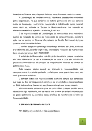 12
inerentes ao Sistema, além daquelas definidas especificamente neste documento.
A Coordenação de Almoxarifado e/ou Patrimônio, assessorada diretamente
pelos responsáveis, no que concerne ao material permanente em uso, compete
cuidar da localização, recolhimento, manutenção e redistribuição desse material,
assim como da emissão de Termos de Responsabilidade, que conterão os
elementos necessários à perfeita caracterização do bem.
É de responsabilidade da Coordenação de Almoxarifado e/ou Patrimônio,
quando da realização de serviços de recuperação de bens patrimoniais, registrar o
valor real do serviço no Sistema Informatizado de Gestão Patrimonial de forma
poder-se atualizar o valor do bem.
O servidor designado para cargo de confiança (Diretoria de Centro, Chefia de
Departamento, etc), deverão exigir do seu antecessor a realização do inventário dos
bens móveis nos termos da IN 205/SEDAP.
A atribuição de Responsável pelo Dirigente da unidade gestora constitui-se
em prova documental de uso e conservação de bens e pode ser utilizada em
processos administrativos de apuração de irregularidades relativas ao controle do
patrimônio do IFAM.
Todo servidor público poderá ser chamado à responsabilidade pelo
desaparecimento do material que lhe for confiado para uso e guarda, bem como pelo
dano que causar ao mesmo.
O servidor poderá ser responsabilizado civilmente sempre que constatada
sua culpa ou dolo por irregularidade com bens de propriedade ou responsabilidade
do IFAM, independente das demais sanções administrativas e penais cabíveis.
Nenhum material permanente pode ser distribuído a qualquer servidor sem a
respectiva Carga Patrimonial, que se efetiva com o aceite em sistema informatizado
de gestão patrimonial ou assinatura aposta em Guia de Transferência ou Termo de
Responsabilidade.
5. TERMO DE RESPONSABILIDADE
A IN 205/88, em seu item 7.11 nos apresenta que:
 