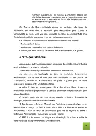 13
“Nenhum equipamento ou material permanente poderá ser
distribuído à unidade requisitante sem a respectiva carga, que
se efetiva com o competente Termo de Responsabilidade,
assinado pelo consignatário...”.
Os Termos de Responsabilidade devem ser emitidos pelo Setor de
Patrimônio, em duas vias, e assinados pelo Responsável pela Guarda e
Conservação do bem. Uma via será arquivada no Setor de Almoxarifado e/ou
Patrimônio da unidade gestora e a outra será entregue ao signatário.
Os Termos de Responsabilidade serão emitidos sempre que ocorrer:
• Tombamento de bens;
• Mudança de responsável pela guarda de bens; e
• Mudança de localização de bens dentro de uma mesma unidade gestora.
6. OPERAÇÃO PATRIMONIAL
As operações patrimoniais consistem no registro de entrada, movimentações
e saída de bens do acervo da instituição.
A entrada de material permanente é denominada Tombamento.
As alterações da localização de bens na instituição denominamos
Movimentação, quando não há troca pela responsabilidade por sua guarda, ou
Transferência, quando há a transferência de posse e guarda para um novo
responsável realizada entre unidades gestoras.
A saída do bem do acervo patrimonial é denominada Baixa, é sempre
resultado de processo apropriado que a justifique e deve ser sempre autorizada pelo
gestor da unidade.
O registro patrimonial tem sua correspondência no balanço financeiro da
instituição, representando recursos imobilizados.
O Coordenador do Setor de Material e/ou Patrimônio é responsável por enviar
mensalmente a Relação de Bens Patrimoniais – RMB e a Relação de Mensal do
Almoxarifado – RMA ao setor de contabilidade para fins de registro no SIAFI –
Sistema de Administração Financeira do Governo Federal.
O RMB é o documento que integra a movimentação de entrada e saída de
bens móveis do ativo permanente da unidade gestora.
 
