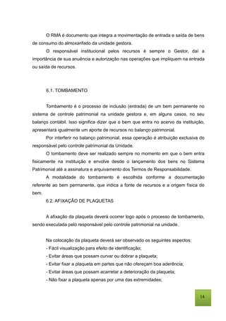 14
O RMA é documento que integra a movimentação de entrada e saída de bens
de consumo do almoxarifado da unidade gestora.
O responsável institucional pelos recursos é sempre o Gestor, daí a
importância de sua anuência e autorização nas operações que impliquem na entrada
ou saída de recursos.
6.1. TOMBAMENTO
Tombamento é o processo de inclusão (entrada) de um bem permanente no
sistema de controle patrimonial na unidade gestora e, em alguns casos, no seu
balanço contábil. Isso significa dizer que o bem que entra no acervo da instituição,
apresentará igualmente um aporte de recursos no balanço patrimonial.
Por interferir no balanço patrimonial, essa operação é atribuição exclusiva do
responsável pelo controle patrimonial da Unidade.
O tombamento deve ser realizado sempre no momento em que o bem entra
fisicamente na instituição e envolve desde o lançamento dos bens no Sistema
Patrimonial até a assinatura e arquivamento dos Termos de Responsabilidade.
A modalidade do tombamento é escolhida conforme a documentação
referente ao bem permanente, que indica a fonte de recursos e a origem física do
bem.
6.2. AFIXAÇÃO DE PLAQUETAS
A afixação da plaqueta deverá ocorrer logo após o processo de tombamento,
sendo executada pelo responsável pelo controle patrimonial na unidade.
Na colocação da plaqueta deverá ser observado os seguintes aspectos:
- Fácil visualização para efeito de identificação;
- Evitar áreas que possam curvar ou dobrar a plaqueta;
- Evitar fixar a plaqueta em partes que não ofereçam boa aderência;
- Evitar áreas que possam acarretar a deterioração da plaqueta;
- Não fixar a plaqueta apenas por uma das extremidades;
 