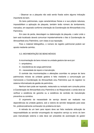 15
- Observar se a plaqueta não está sendo fixada sobre alguma indicação
importante do bem.
Os bens patrimoniais, cujas características físicas e a sua própria natureza,
impossibilitem a aplicação de plaqueta, também terão número de tombamento,
marcados, em separado conforme orientação da Coordenação de Almoxarifado e/ou
Patrimônio.
Em caso de perda, descolagem ou deterioração da plaqueta, o setor onde o
bem está localizado deverá comunicar impreterivelmente o fato à Coordenação de
Almoxarifado e/ou Patrimônio, com vistas à sua reposição.
Para o material bibliográfico, o número de registro patrimonial poderá ser
aposto mediante carimbo.
6.3. MOVIMENTAÇÃO DE BENS MÓVEIS
A movimentação de bens móveis na unidade gestora dar-se-á por:
I – empréstimo;
II – transferência de carga patrimonial;
III – necessidade de reparo e manutenção.
O controle das movimentações e alterações ocorridas no parque de bens
patrimoniais móveis da unidade gestora é feito mediante a comunicação por
memorando a Coordenação de Almoxarifado e/ou Patrimônio que irá registrar no
sistema informatizado de gestão de patrimônio.
Nenhum bem pode ser reparado, restaurado ou revisado sem consulta prévia
à Coordenação de Almoxarifado e/ou Patrimônio e do Responsável, e ainda deve se
verificar a existência de garantia ou a existência de contrato de manutenção
preventiva ou corretiva.
O orçamento da necessidade de serviço deverá ser realizado nas
dependências da unidade gestora, sob a vistoria de servidor designado para esse
fim, preferencialmente conhecedor do problema do bem.
A retirada de um bem para reparo deve ser feita mediante atribuição de
responsabilidade ao servidor encarregado do respectivo serviço ou envio do bem
para manutenção externa e esta deve ser precedida de autorização do gestor
 