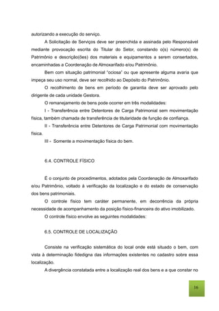 16
autorizando a execução do serviço.
A Solicitação de Serviços deve ser preenchida e assinada pelo Responsável
mediante provocação escrita do Titular do Setor, constando o(s) número(s) de
Patrimônio e descrição(ões) dos materiais e equipamentos a serem consertados,
encaminhadas a Coordenação de Almoxarifado e/ou Patrimônio.
Bem com situação patrimonial “ociosa” ou que apresente alguma avaria que
impeça seu uso normal, deve ser recolhido ao Depósito do Patrimônio.
O recolhimento de bens em período de garantia deve ser aprovado pelo
dirigente de cada unidade Gestora.
O remanejamento de bens pode ocorrer em três modalidades:
I - Transferência entre Detentores de Carga Patrimonial sem movimentação
física, também chamada de transferência de titularidade de função de confiança.
II - Transferência entre Detentores de Carga Patrimonial com movimentação
física.
III - Somente a movimentação física do bem.
6.4. CONTROLE FÍSICO
É o conjunto de procedimentos, adotados pela Coordenação de Almoxarifado
e/ou Patrimônio, voltado à verificação da localização e do estado de conservação
dos bens patrimoniais.
O controle físico tem caráter permanente, em decorrência da própria
necessidade de acompanhamento da posição físico-financeira do ativo imobilizado.
O controle físico envolve as seguintes modalidades:
6.5. CONTROLE DE LOCALIZAÇÃO
Consiste na verificação sistemática do local onde está situado o bem, com
vista à determinação fidedigna das informações existentes no cadastro sobre essa
localização.
A divergência constatada entre a localização real dos bens e a que constar no
 