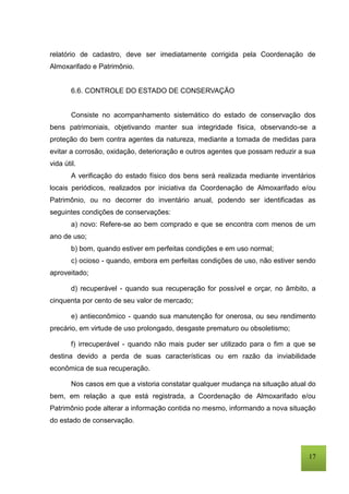 17
relatório de cadastro, deve ser imediatamente corrigida pela Coordenação de
Almoxarifado e Patrimônio.
6.6. CONTROLE DO ESTADO DE CONSERVAÇÃO
Consiste no acompanhamento sistemático do estado de conservação dos
bens patrimoniais, objetivando manter sua integridade física, observando-se a
proteção do bem contra agentes da natureza, mediante a tomada de medidas para
evitar a corrosão, oxidação, deterioração e outros agentes que possam reduzir a sua
vida útil.
A verificação do estado físico dos bens será realizada mediante inventários
locais periódicos, realizados por iniciativa da Coordenação de Almoxarifado e/ou
Patrimônio, ou no decorrer do inventário anual, podendo ser identificadas as
seguintes condições de conservações:
a) novo: Refere-se ao bem comprado e que se encontra com menos de um
ano de uso;
b) bom, quando estiver em perfeitas condições e em uso normal;
c) ocioso - quando, embora em perfeitas condições de uso, não estiver sendo
aproveitado;
d) recuperável - quando sua recuperação for possível e orçar, no âmbito, a
cinquenta por cento de seu valor de mercado;
e) antieconômico - quando sua manutenção for onerosa, ou seu rendimento
precário, em virtude de uso prolongado, desgaste prematuro ou obsoletismo;
f) irrecuperável - quando não mais puder ser utilizado para o fim a que se
destina devido a perda de suas características ou em razão da inviabilidade
econômica de sua recuperação.
Nos casos em que a vistoria constatar qualquer mudança na situação atual do
bem, em relação a que está registrada, a Coordenação de Almoxarifado e/ou
Patrimônio pode alterar a informação contida no mesmo, informando a nova situação
do estado de conservação.
 