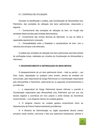 18
6.7. CONTROLE DE UTILIZAÇÃO
Consiste na identificação e análise, pela Coordenação de Almoxarifado e/ou
Patrimônio, das condições de utilização dos bens patrimoniais, observando o
seguinte:
1 - Conhecimento das condições de utilização do bem, em função das
atividades desenvolvidas pela Unidade Administrativa;
2 - Cumprimento das normas técnicas do fabricante, no que se refere à
capacidade operacional e manuseio.
3 - Compatibilidade entre a finalidade e características do bem, com a
natureza dos serviços a ele atribuídos.
A análise das condições de utilização dos bens patrimoniais será feita através
de verificações locais, realizadas por iniciativa da Coordenação de Almoxarifado e
Patrimônio.
7. DESAPARECIMENTO E DEPREDAÇÃO DE BENS MÓVEIS
O desaparecimento de um bem patrimonial móvel – total ou parcial –, por
furto, roubo, depredação ou qualquer outro sinistro, deverá de imediato ser
comunicado, pelo responsável da Carga Patrimonial e à Coordenação responsável
pelo Almoxarifado e Patrimônio, observando-se os seguintes encaminhamentos e
providências:
I. o responsável da Carga Patrimonial deverá informar o ocorrido à
Coordenação responsável pelo Almoxarifado e/ou Patrimônio que por sua vez
deverá registrar a ocorrência em livro próprio e emitir Extrato de Ocorrência
encaminhando – o ao dirigente máximo da unidade gestora.
II. O dirigente máximo da unidade gestora encaminhará ofício ao
Departamento de Policia Federal solicitando providências.
III. A Diretoria de Administração ou órgão equivalente deverá montar
processo nesse sentido, comunicar o fato aos superiores hierárquicos, solicitar a
 