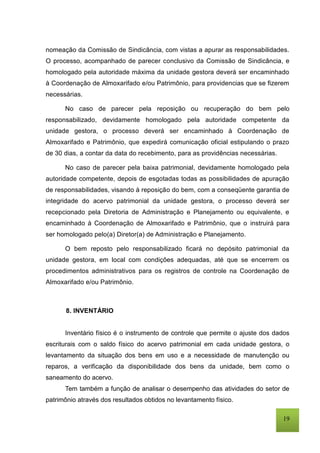 19
nomeação da Comissão de Sindicância, com vistas a apurar as responsabilidades.
O processo, acompanhado de parecer conclusivo da Comissão de Sindicância, e
homologado pela autoridade máxima da unidade gestora deverá ser encaminhado
à Coordenação de Almoxarifado e/ou Patrimônio, para providencias que se fizerem
necessárias.
No caso de parecer pela reposição ou recuperação do bem pelo
responsabilizado, devidamente homologado pela autoridade competente da
unidade gestora, o processo deverá ser encaminhado à Coordenação de
Almoxarifado e Patrimônio, que expedirá comunicação oficial estipulando o prazo
de 30 dias, a contar da data do recebimento, para as providências necessárias.
No caso de parecer pela baixa patrimonial, devidamente homologado pela
autoridade competente, depois de esgotadas todas as possibilidades de apuração
de responsabilidades, visando à reposição do bem, com a conseqüente garantia de
integridade do acervo patrimonial da unidade gestora, o processo deverá ser
recepcionado pela Diretoria de Administração e Planejamento ou equivalente, e
encaminhado à Coordenação de Almoxarifado e Patrimônio, que o instruirá para
ser homologado pelo(a) Diretor(a) de Administração e Planejamento.
O bem reposto pelo responsabilizado ficará no depósito patrimonial da
unidade gestora, em local com condições adequadas, até que se encerrem os
procedimentos administrativos para os registros de controle na Coordenação de
Almoxarifado e/ou Patrimônio.
8. INVENTÁRIO
Inventário físico é o instrumento de controle que permite o ajuste dos dados
escriturais com o saldo físico do acervo patrimonial em cada unidade gestora, o
levantamento da situação dos bens em uso e a necessidade de manutenção ou
reparos, a verificação da disponibilidade dos bens da unidade, bem como o
saneamento do acervo.
Tem também a função de analisar o desempenho das atividades do setor de
patrimônio através dos resultados obtidos no levantamento físico.
 