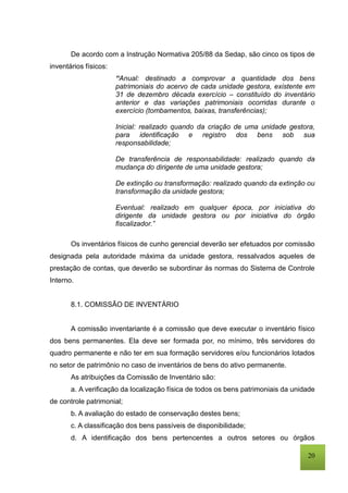 20
De acordo com a Instrução Normativa 205/88 da Sedap, são cinco os tipos de
inventários físicos:
“Anual: destinado a comprovar a quantidade dos bens
patrimoniais do acervo de cada unidade gestora, existente em
31 de dezembro década exercício – constituído do inventário
anterior e das variações patrimoniais ocorridas durante o
exercício (tombamentos, baixas, transferências);
Inicial: realizado quando da criação de uma unidade gestora,
para identificação e registro dos bens sob sua
responsabilidade;
De transferência de responsabilidade: realizado quando da
mudança do dirigente de uma unidade gestora;
De extinção ou transformação: realizado quando da extinção ou
transformação da unidade gestora;
Eventual: realizado em qualquer época, por iniciativa do
dirigente da unidade gestora ou por iniciativa do órgão
fiscalizador.”
Os inventários físicos de cunho gerencial deverão ser efetuados por comissão
designada pela autoridade máxima da unidade gestora, ressalvados aqueles de
prestação de contas, que deverão se subordinar às normas do Sistema de Controle
Interno.
8.1. COMISSÃO DE INVENTÁRIO
A comissão inventariante é a comissão que deve executar o inventário físico
dos bens permanentes. Ela deve ser formada por, no mínimo, três servidores do
quadro permanente e não ter em sua formação servidores e/ou funcionários lotados
no setor de patrimônio no caso de inventários de bens do ativo permanente.
As atribuições da Comissão de Inventário são:
a. A verificação da localização física de todos os bens patrimoniais da unidade
de controle patrimonial;
b. A avaliação do estado de conservação destes bens;
c. A classificação dos bens passíveis de disponibilidade;
d. A identificação dos bens pertencentes a outros setores ou órgãos
 