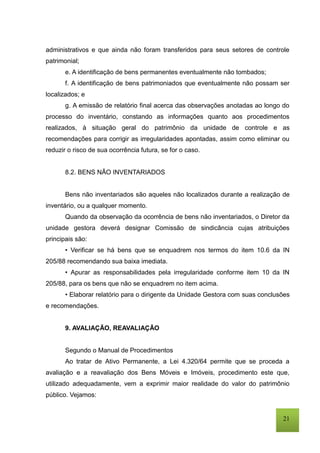 21
administrativos e que ainda não foram transferidos para seus setores de controle
patrimonial;
e. A identificação de bens permanentes eventualmente não tombados;
f. A identificação de bens patrimoniados que eventualmente não possam ser
localizados; e
g. A emissão de relatório final acerca das observações anotadas ao longo do
processo do inventário, constando as informações quanto aos procedimentos
realizados, à situação geral do patrimônio da unidade de controle e as
recomendações para corrigir as irregularidades apontadas, assim como eliminar ou
reduzir o risco de sua ocorrência futura, se for o caso.
8.2. BENS NÃO INVENTARIADOS
Bens não inventariados são aqueles não localizados durante a realização de
inventário, ou a qualquer momento.
Quando da observação da ocorrência de bens não inventariados, o Diretor da
unidade gestora deverá designar Comissão de sindicância cujas atribuições
principais são:
• Verificar se há bens que se enquadrem nos termos do item 10.6 da IN
205/88 recomendando sua baixa imediata.
• Apurar as responsabilidades pela irregularidade conforme item 10 da IN
205/88, para os bens que não se enquadrem no item acima.
• Elaborar relatório para o dirigente da Unidade Gestora com suas conclusões
e recomendações.
9. AVALIAÇÃO, REAVALIAÇÃO
Segundo o Manual de Procedimentos
Ao tratar de Ativo Permanente, a Lei 4.320/64 permite que se proceda a
avaliação e a reavaliação dos Bens Móveis e Imóveis, procedimento este que,
utilizado adequadamente, vem a exprimir maior realidade do valor do patrimônio
público. Vejamos:
 