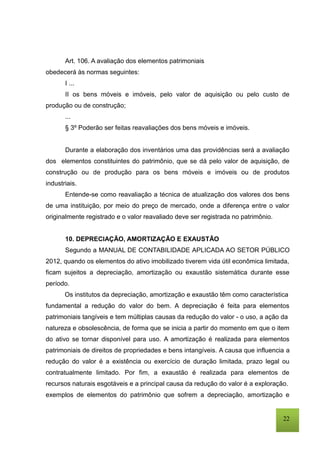 22
Art. 106. A avaliação dos elementos patrimoniais
obedecerá às normas seguintes:
I ...
II os bens móveis e imóveis, pelo valor de aquisição ou pelo custo de
produção ou de construção;
...
§ 3º Poderão ser feitas reavaliações dos bens móveis e imóveis.
Durante a elaboração dos inventários uma das providências será a avaliação
dos elementos constituintes do patrimônio, que se dá pelo valor de aquisição, de
construção ou de produção para os bens móveis e imóveis ou de produtos
industriais.
Entende-se como reavaliação a técnica de atualização dos valores dos bens
de uma instituição, por meio do preço de mercado, onde a diferença entre o valor
originalmente registrado e o valor reavaliado deve ser registrada no patrimônio.
10. DEPRECIAÇÃO, AMORTIZAÇÃO E EXAUSTÃO
Segundo a MANUAL DE CONTABILIDADE APLICADA AO SETOR PÚBLICO
2012, quando os elementos do ativo imobilizado tiverem vida útil econômica limitada,
ficam sujeitos a depreciação, amortização ou exaustão sistemática durante esse
período.
Os institutos da depreciação, amortização e exaustão têm como característica
fundamental a redução do valor do bem. A depreciação é feita para elementos
patrimoniais tangíveis e tem múltiplas causas da redução do valor - o uso, a ação da
natureza e obsolescência, de forma que se inicia a partir do momento em que o item
do ativo se tornar disponível para uso. A amortização é realizada para elementos
patrimoniais de direitos de propriedades e bens intangíveis. A causa que influencia a
redução do valor é a existência ou exercício de duração limitada, prazo legal ou
contratualmente limitado. Por fim, a exaustão é realizada para elementos de
recursos naturais esgotáveis e a principal causa da redução do valor é a exploração.
exemplos de elementos do patrimônio que sofrem a depreciação, amortização e
 