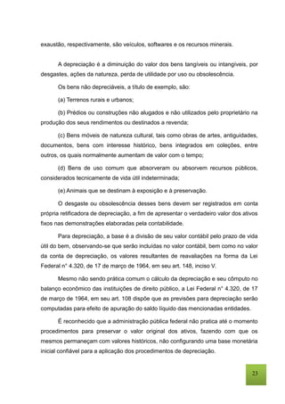 23
exaustão, respectivamente, são veículos, softwares e os recursos minerais.
A depreciação é a diminuição do valor dos bens tangíveis ou intangíveis, por
desgastes, ações da natureza, perda de utilidade por uso ou obsolescência.
Os bens não depreciáveis, a título de exemplo, são:
(a) Terrenos rurais e urbanos;
(b) Prédios ou construções não alugados e não utilizados pelo proprietário na
produção dos seus rendimentos ou destinados a revenda;
(c) Bens móveis de natureza cultural, tais como obras de artes, antiguidades,
documentos, bens com interesse histórico, bens integrados em coleções, entre
outros, os quais normalmente aumentam de valor com o tempo;
(d) Bens de uso comum que absorveram ou absorvem recursos públicos,
considerados tecnicamente de vida útil indeterminada;
(e) Animais que se destinam à exposição e à preservação.
O desgaste ou obsolescência desses bens devem ser registrados em conta
própria retificadora de depreciação, a fim de apresentar o verdadeiro valor dos ativos
fixos nas demonstrações elaboradas pela contabilidade.
Para depreciação, a base é a divisão de seu valor contábil pelo prazo de vida
útil do bem, observando-se que serão incluídas no valor contábil, bem como no valor
da conta de depreciação, os valores resultantes de reavaliações na forma da Lei
Federal n° 4.320, de 17 de março de 1964, em seu art. 148, inciso V.
Mesmo não sendo prática comum o cálculo da depreciação e seu cômputo no
balanço econômico das instituições de direito público, a Lei Federal n° 4.320, de 17
de março de 1964, em seu art. 108 dispõe que as previsões para depreciação serão
computadas para efeito de apuração do saldo líquido das mencionadas entidades.
É reconhecido que a administração pública federal não pratica até o momento
procedimentos para preservar o valor original dos ativos, fazendo com que os
mesmos permaneçam com valores históricos, não configurando uma base monetária
inicial confiável para a aplicação dos procedimentos de depreciação.
 