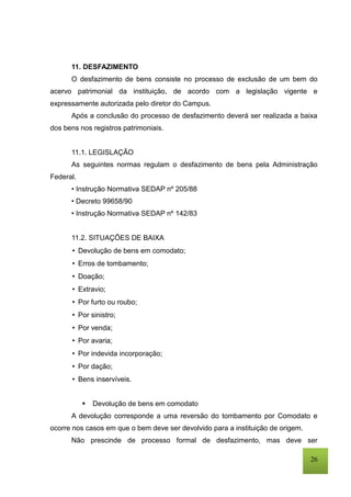 26
11. DESFAZIMENTO
O desfazimento de bens consiste no processo de exclusão de um bem do
acervo patrimonial da instituição, de acordo com a legislação vigente e
expressamente autorizada pelo diretor do Campus.
Após a conclusão do processo de desfazimento deverá ser realizada a baixa
dos bens nos registros patrimoniais.
11.1. LEGISLAÇÃO
As seguintes normas regulam o desfazimento de bens pela Administração
Federal.
• Instrução Normativa SEDAP nº 205/88
• Decreto 99658/90
• Instrução Normativa SEDAP nº 142/83
11.2. SITUAÇÕES DE BAIXA
• Devolução de bens em comodato;
• Erros de tombamento;
• Doação;
• Extravio;
• Por furto ou roubo;
• Por sinistro;
• Por venda;
• Por avaria;
• Por indevida incorporação;
• Por dação;
• Bens inservíveis.
 Devolução de bens em comodato
A devolução corresponde a uma reversão do tombamento por Comodato e
ocorre nos casos em que o bem deve ser devolvido para a instituição de origem.
Não prescinde de processo formal de desfazimento, mas deve ser
 