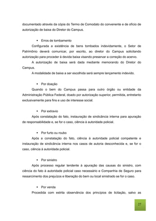 27
documentado através da cópia do Termo de Comodato do convenente e de ofício de
autorização de baixa do Diretor do Campus.
 Erros de tombamento
Configurada a existência de bens tombados indevidamente, o Setor de
Patrimônio deverá comunicar, por escrito, ao diretor do Campus solicitando
autorização para proceder à devida baixa visando preservar a correção do acervo.
A autorização de baixa será dada mediante memorando do Diretor do
Campus.
A modalidade de baixa a ser escolhida será sempre lançamento indevido.
 Por doação
Quando o bem do Campus passa para outro órgão ou entidade da
Administração Pública Federal, doado por autorização superior, permitida, entretanto
exclusivamente para fins e uso de interesse social.
 Por extravio
Após constatação do fato, instauração de sindicância interna para apuração
de responsabilidade e, se for o caso, ciência à autoridade policial.
 Por furto ou roubo
Após a constatação do fato, ciência à autoridade policial competente e
instauração de sindicância interna nos casos de autoria desconhecida e, se for o
caso, ciência à autoridade policial.
 Por sinistro
Após processo regular tendente à apuração das causas do sinistro, com
ciência do fato à autoridade policial caso necessário e Companhia de Seguro para
ressarcimento dos prejuízos e liberação do bem ou local sinistrado se for o caso.
 Por venda
Procedida com estrita observância dos princípios de licitação, salvo as
 