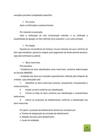 28
exceções previstas na legislação específica.
 Por avaria
Após a confirmação e esclarecimentos.
Por indevida incorporação
Após a verificação de uma incorporação indevida, e ou verificada a
possibilidade de agregar um bem definido como acessório, a um outro principal.
 Por Dação
Quando por conveniência do Campus, houver interesse em que o domínio do
bem seja transferido, parcial ou integral, para pagamento de dívida perante terceiros,
seja esta contratual ou judicial.
 Bens inservíveis
Pré-requisitos:
• Existência de bens classificados como inservíveis, conforme determinação
do Decreto 99658/90.
• Avaliação dos bens por comissão especialmente instituída pelo dirigente da
unidade, cujas atribuições são:
1. Classificar os bens inservíveis (ociosos, recuperáveis, irrecuperáveis e
antieconômicos);
2. Avaliar os bens conforme sua classificação;
3. Formar os lotes de bens conforme sua classificação e características
patrimoniais;
4. Instruir os processos de desfazimentos conforme a classificação dos
bens inservíveis.
Em geral, o processo de desfazimento deverá ser composto por:
a. Portaria de designação da comissão de desfazimento
b. Relação dos bens para desfazimento.
c. Laudo de avaliação.
 