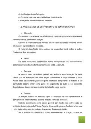 29
d. Justificativa do desfazimento.
e. Contrato, conforme a modalidade de desfazimento.
f. Relação de bens baixados no processo.
11.3. MODALIDADES DE DESFAZIMENTO DE BENS INSERVÍVEIS
 Alienação
Consiste na operação de transferência do direito de propriedade do material,
mediante venda, permuta ou doação.
Os bens a serem alienados deverão ter seu valor reavaliado conforme preços
atualizados e praticados no mercado.
O material classificado como ocioso ou recuperável será cedido a outros
órgãos que dele necessitem.
 Venda
Os bens inservíveis classificados como irrecuperáveis ou antieconômicos
poderão ser vendidos mediante concorrência, leilão ou convite.
 Permuta
A permuta com particulares poderá ser realizada sem limitação de valor,
desde que as avaliações dos lotes sejam coincidentes e haja interesse público.
Nesse caso, devidamente justificado pela autoridade competente, o material a ser
permutado poderá entrar como parte do pagamento de outro a ser adquirido.
Condição que deverá constar do edital de licitação ou do convite.
 Doação
A doação poderá ser efetuada após a avaliação de sua oportunidade e
conveniência, relativamente à escolha de outra forma de alienação.
Material classificado como ocioso poderá ser doado para outro órgão ou
entidade da Administração Pública Federal direta, autárquica ou fundacional ou para
outro órgão integrante de qualquer dos demais Poderes da União.
Se o material for classificado como antieconômico, a doação poderá ser
 