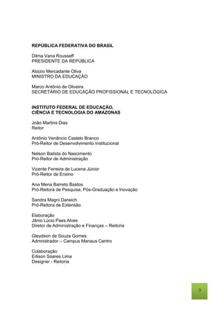 3
REPÚBLICA FEDERATIVA DO BRASIL
Dilma Vana Rousseff
PRESIDENTE DA REPÚBLICA
Aloizio Mercadante Oliva
MINISTRO DA EDUCAÇÃO
Marco Antônio de Oliveira
SECRETÁRIO DE EDUCAÇÃO PROFISSIONAL E TECNOLÓGICA
INSTITUTO FEDERAL DE EDUCAÇÃO,
CIÊNCIA E TECNOLOGIA DO AMAZONAS
João Martins Dias
Reitor
Antônio Venâncio Castelo Branco
Pró-Reitor de Desenvolvimento Institucional
Nelson Batista do Nascimento
Pró-Reitor de Administração
Vicente Ferreira de Lucena Júnior
Pró-Reitor de Ensino
Ana Mena Barreto Bastos
Pró-Reitora de Pesquisa, Pós-Graduação e Inovação
Sandra Magni Darwich
Pró-Reitora de Extensão
Elaboração
Jânio Lúcio Paes Alves
Diretor de Administração e Finanças – Reitoria
Gleydson de Souza Gomes
Admnistrador – Campus Manaus Centro
Colaboração
Erlison Soares Lima
Designer - Reitoria
 