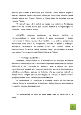 30
realizada para Estados e Municípios mais carentes, Distrito Federal, empresas
públicas, sociedade de economia mista, instituições filantrópicas, reconhecidas de
utilidade pública pelo Governo Federal, e Organizações da Sociedade Civil de
Interesse Público.
O material irrecuperável poderá ser doado para instituições filantrópicas,
reconhecidas de utilidade pública pelo Governo Federal, e as Organizações da
Sociedade Civil de Interesse Público.
ATENÇÃO: Conforme atualizações no Decreto 99658/90, os
microcomputadores de mesa, monitores de vídeo, impressoras e demais
equipamentos de informática, respectivo mobiliário, peças parte ou componentes,
classificados como ociosos ou recuperáveis, poderão ser doados a instituições
filantrópicas, reconhecidas de utilidade pública pelo Governo Federal, e
Organizações da Sociedade Civil de Interesse Público que participem de projeto
integrante do Programa de Inclusão Digital do Governo Federal.
 Inutilização ou abandono
Verificada a impossibilidade ou a inconveniência da alienação de material
classificado como irrecuperável, a autoridade competente determinará sua descarga
patrimonial e sua inutilização ou abandono, após a retirada das partes
economicamente aproveitáveis, porventura existentes, que serão incorporados ao
patrimônio. A inutilização consiste na destruição total ou parcial de material que
ofereça ameaça vital para pessoas, risco de prejuízo ecológico, ou inconveniente de
qualquer natureza, para a Administração Pública Federal.
O desfazimento por inutilização e abandono deverá ser documentado
mediante Termos de Inutilização ou de Justificativa de Abandono, os quais integrarão
o respectivo processo de desfazimento.
11.4 FORMALIDADES BÁSICAS PARA ABERTURA DE PROCESSOS DE
BAIXA
 