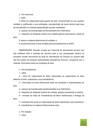 31
a - Por inservível
1 -capa;
2 -ofício do responsável pela guarda do bem, encaminhado ao seu superior
imediato e justificando a sua solicitação, acompanhado de laudo técnico pela área
de manutenção ou empresa especializada quando necessário;
3 - parecer da Coordenação de Almoxarifado e/ou Patrimônio;
4 - despacho do Dirigente máximo da unidade gestora autorizando a baixa do
bem;
5 -baixa no sistema patrimonial da unidade; e
6 -encaminhamento à área contábil para processamento no SIAFI.
OBSERVAÇÃO: Quando a baixa por inservível for proveniente de bem que
não justifique mais a inversão de recursos para a sua recuperação, deverá no
processo constar documento da área de manutenção do Campus ou quando esta
não lhe couber da empresa especializada (Assistência Técnica), compatível com o
material, informando sobre as condições do bem.
b - Por transferência
1 - capa;
2 - ofício do responsável do Setor interessado ao responsável do setor
detentor do bem, solicitando a sua transferência;
3 - informação da área Patrimonial sobre as condições e especificações do
bem;
4 - parecer da Coordenação de Almoxarifado e/ou Patrimônio;
5 - despacho do dirigente máximo da unidade gestora autorizando a mesma;
6 - emissão da Nota de Transferência de Bens Patrimoniais e entrega do
bem;
7 - remessas dos autos ao responsável do Setor interessado, para assinatura;
8 - transferência no sistema Patrimonial do setor.
c - Por doação
1 - capa;
 
