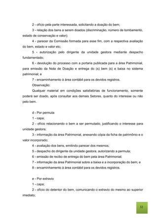 32
2 - ofício pela parte interessada, solicitando a doação do bem;
3 - relação dos bens a serem doados (discriminação, número de tombamento,
estado de conservação e valor);
4 - parecer da Comissão formada para esse fim, com a respectiva avaliação
do bem, estado e valor etc;
5 - autorização pelo dirigente da unidade gestora mediante despacho
fundamentado;
6 - devolução do processo com a portaria publicada para a área Patrimonial,
para emissão da Nota de Doação e entrega do (s) bem (s) e baixa no sistema
patrimonial; e
7 - encaminhamento à área contábil para os devidos registros.
Observação:
Qualquer material em condições satisfatórias de funcionamento, somente
poderá ser doado, após consultar aos demais Setores, quanto do interesse ou não
pelo bem.
d - Por permuta
1 - capa;
2 - ofício relacionando o bem a ser permutado, justificando o interesse para
unidade gestora;
3 - informação da área Patrimonial, anexando cópia da ficha de patrimônio e o
valor incorporado;
4 - avaliação dos bens, emitindo parecer dos mesmos;
5 - despacho do dirigente da unidade gestora, autorizando a permuta;
6 - emissão de recibo de entrega do bem pela área Patrimonial;
7 - informação da área Patrimonial sobre a baixa e a incorporação do bem; e
8 - encaminhamento à área contábil para os devidos registros.
e - Por extravio
1 - capa;
2 - ofício do detentor do bem, comunicando o extravio do mesmo ao superior
imediato;
 