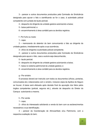 33
3 - parecer e outros documentos produzidos pela Comissão de Sindicância
designada para apurar o fato e cientificando se for o caso, à autoridade policial
competente com juntada de laudo pericial;
4 - despacho do dirigente da unidade gestora autorizando a baixa;
5 - baixa patrimonial; e
6 - encaminhamento à área contábil para os devidos registros.
f - Por furto ou roubo
1 - capa;
2 – memorando do detentor do bem comunicando o fato ao dirigente da
unidade gestora, imediatamente após a sua ocorrência;
3 - ofício do dirigente à autoridade policial competente;
4 - parecer e outros documentos produzidos pela Comissão de Sindicância
designada para apurar o fato, caso a autoria seja desconhecida;
5 - laudo pericial;
6 - despacho do dirigente da unidade gestora autorizando a baixa;
7 - baixa no sistema patrimonial da unidade gestora; e
8 - encaminhamento à área contábil para os devidos registros.
g - Por sinistro
O processo deverá ser instruído com todos os documentos (ofícios, portarias,
comunicados etc.) relacionados com o sinistro, inclusive cópia da Apólice de Seguro
se houver. A baixa será efetuada após decisão final da apuração dos fatos pelos
órgãos competentes (policial, seguros etc.), através de despacho do Diretor do
Campus autorizando a mesma.
h - Por venda
1 - capa;
2 - ofício do interessado solicitando a venda do bem com os esclarecimentos
necessários a sua identificação;
3 - parecer da Coordenação de Almoxarifado e/ou Patrimonio, com a
respectiva avaliação do bem;
 