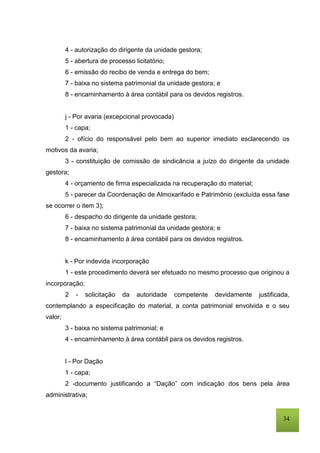 34
4 - autorização do dirigente da unidade gestora;
5 - abertura de processo licitatório;
6 - emissão do recibo de venda e entrega do bem;
7 - baixa no sistema patrimonial da unidade gestora; e
8 - encaminhamento à área contábil para os devidos registros.
j - Por avaria (excepcional provocada)
1 - capa;
2 - ofício do responsável pelo bem ao superior imediato esclarecendo os
motivos da avaria;
3 - constituição de comissão de sindicância a juízo do dirigente da unidade
gestora;
4 - orçamento de firma especializada na recuperação do material;
5 - parecer da Coordenação de Almoxarifado e Patrimônio (excluída essa fase
se ocorrer o item 3);
6 - despacho do dirigente da unidade gestora;
7 - baixa no sistema patrimonial da unidade gestora; e
8 - encaminhamento à área contábil para os devidos registros.
k - Por indevida incorporação
1 - este procedimento deverá ser efetuado no mesmo processo que originou a
incorporação;
2 - solicitação da autoridade competente devidamente justificada,
contemplando a especificação do material, a conta patrimonial envolvida e o seu
valor;
3 - baixa no sistema patrimonial; e
4 - encaminhamento à área contábil para os devidos registros.
l - Por Dação
1 - capa;
2 -documento justificando a “Dação” com indicação dos bens pela área
administrativa;
 
