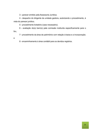 35
3 - parecer emitido pela Assessoria Jurídica;
4 - despacho do dirigente da unidade gestora, autorizando o procedimento, à
vista do parecer jurídico;
5 - procedimento licitatório (caso necessário);
6 - avaliação do(s) bem(s) pela comissão instituída especificamente para o
fim;
7 - procedimento da área de patrimônio com relação à baixa e a incorporação;
e
8 - encaminhamento à área contábil para os devidos registros.
 