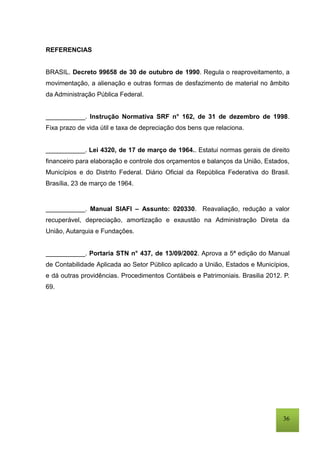 36
REFERENCIAS
BRASIL. Decreto 99658 de 30 de outubro de 1990. Regula o reaproveitamento, a
movimentação, a alienação e outras formas de desfazimento de material no âmbito
da Administração Pública Federal.
___________. Instrução Normativa SRF n° 162, de 31 de dezembro de 1998.
Fixa prazo de vida útil e taxa de depreciação dos bens que relaciona.
___________. Lei 4320, de 17 de março de 1964.. Estatui normas gerais de direito
financeiro para elaboração e controle dos orçamentos e balanços da União, Estados,
Municípios e do Distrito Federal. Diário Oficial da República Federativa do Brasil.
Brasília, 23 de março de 1964.
___________. Manual SIAFI – Assunto: 020330. Reavaliação, redução a valor
recuperável, depreciação, amortização e exaustão na Administração Direta da
União, Autarquia e Fundações.
___________. Portaria STN n° 437, de 13/09/2002. Aprova a 5ª edição do Manual
de Contabilidade Aplicada ao Setor Público aplicado a União, Estados e Municípios,
e dá outras providências. Procedimentos Contábeis e Patrimoniais. Brasilia 2012. P.
69.
 