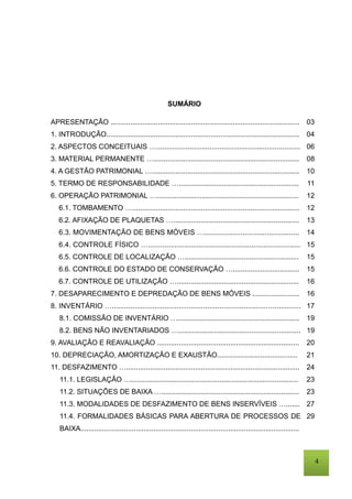 4
SUMÁRIO
APRESENTAÇÃO ................................................................................................
1. INTRODUÇÃO..................................................................................................
2. ASPECTOS CONCEITUAIS ….........................................................................
3. MATERIAL PERMANENTE …..........................................................................
4. A GESTÃO PATRIMONIAL …...........................................................................
5. TERMO DE RESPONSABILIDADE ….............................................................
6. OPERAÇÃO PATRIMONIAL …........................................................................
6.1. TOMBAMENTO ….....................................................................................
6.2. AFIXAÇÃO DE PLAQUETAS …................................................................
6.3. MOVIMENTAÇÃO DE BENS MÓVEIS …...............................................
6.4. CONTROLE FÍSICO …...........................................................................
6.5. CONTROLE DE LOCALIZAÇÃO …..........................................................
6.6. CONTROLE DO ESTADO DE CONSERVAÇÃO …..................................
6.7. CONTROLE DE UTILIZAÇÃO …..............................................................
7. DESAPARECIMENTO E DEPREDAÇÃO DE BENS MÓVEIS ........................
8. INVENTÁRIO ….............................................................................................
8.1. COMISSÃO DE INVENTÁRIO …..............................................................
8.2. BENS NÃO INVENTARIADOS …..............................................................
9. AVALIAÇÃO E REAVALIAÇÃO ........................................................................
10. DEPRECIAÇÃO, AMORTIZAÇÃO E EXAUSTÃO.........................................
11. DESFAZIMENTO …........................................................................................
11.1. LEGISLAÇÃO ….....................................................................................
11.2. SITUAÇÕES DE BAIXA …......................................................................
11.3. MODALIDADES DE DESFAZIMENTO DE BENS INSERVÍVEIS ….......
11.4. FORMALIDADES BÁSICAS PARA ABERTURA DE PROCESSOS DE
BAIXA...............................................................................................................
03
04
06
08
10
11
12
12
13
14
15
15
15
16
16
17
19
19
20
21
24
23
23
27
29
 