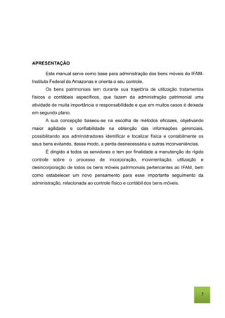 5
APRESENTAÇÃO
Este manual serve como base para administração dos bens móveis do IFAM-
Instituto Federal do Amazonas e orienta o seu controle.
Os bens patrimoniais tem durante sua trajetória de utilização tratamentos
físicos e contábeis específicos, que fazem da administração patrimonial uma
atividade de muita importância e responsabilidade e que em muitos casos é deixada
em segundo plano.
A sua concepção baseou-se na escolha de métodos eficazes, objetivando
maior agilidade e confiabilidade na obtenção das informações gerenciais,
possibilitando aos administradores identificar e localizar física e contabilmente os
seus bens evitando, desse modo, a perda desnecessária e outras inconveniências.
É dirigido a todos os servidores e tem por finalidade a manutenção de rígido
controle sobre o processo de incorporação, movimentação, utilização e
desincorporação de todos os bens móveis patrimoniais pertencentes ao IFAM, bem
como estabelecer um novo pensamento para esse importante seguimento da
administração, relacionada ao controle físico e contábil dos bens móveis.
 